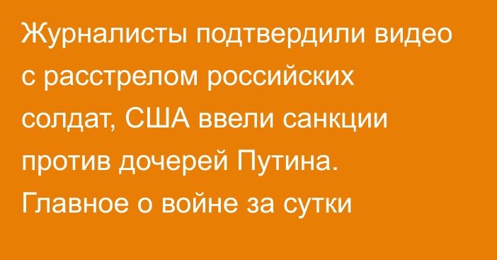 Журналисты подтвердили видео с расстрелом российских солдат, США ввели санкции против дочерей Путина. Главное о войне за сутки