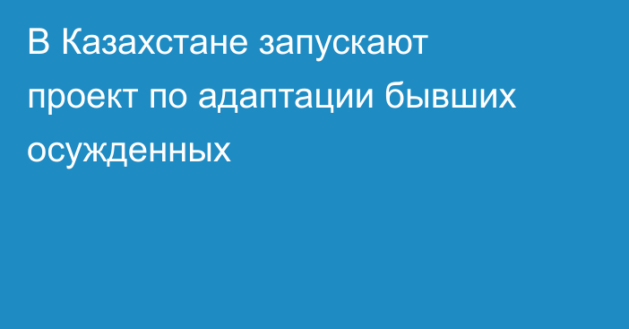 В Казахстане запускают проект по адаптации бывших осужденных