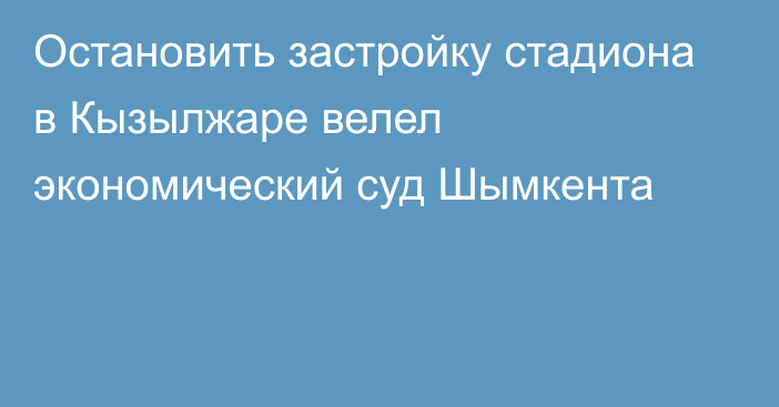 Остановить застройку стадиона в Кызылжаре велел экономический суд Шымкента