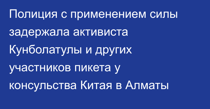 Полиция с применением силы задержала активиста Кунболатулы и других участников пикета у консульства Китая в Алматы