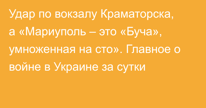 Удар по вокзалу Краматорска, а «Мариуполь – это «Буча», умноженная на сто». Главное о войне в Украине за сутки