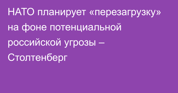 НАТО планирует «перезагрузку» на фоне потенциальной российской угрозы – Столтенберг