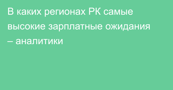 В каких регионах РК самые высокие зарплатные ожидания – аналитики