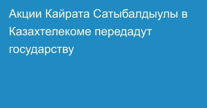 Акции Кайрата Сатыбалдыулы в Казахтелекоме передадут государству