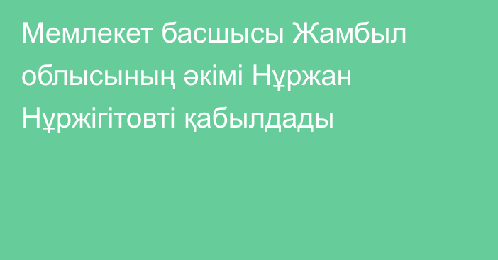 Мемлекет басшысы Жамбыл облысының әкімі Нұржан Нұржігітовті қабылдады