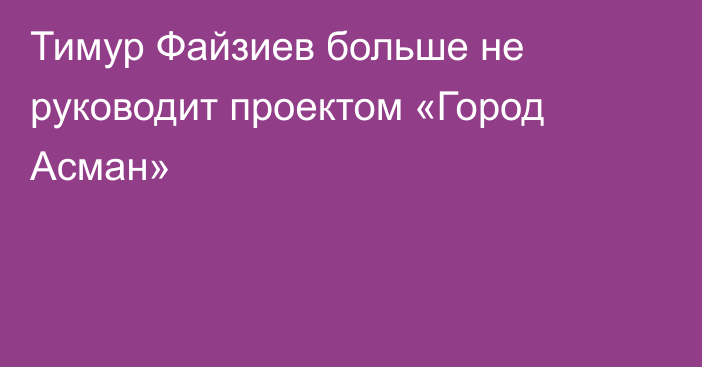 Тимур Файзиев больше не руководит проектом «Город Асман»