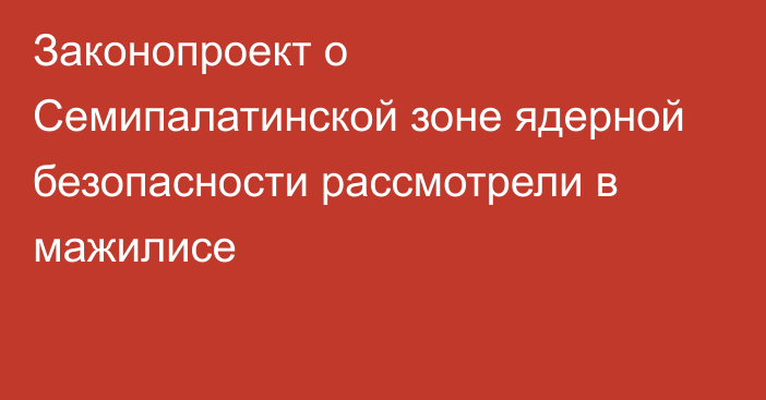 Законопроект о Семипалатинской зоне ядерной безопасности рассмотрели в мажилисе