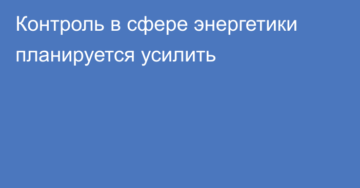 Контроль в сфере энергетики планируется усилить