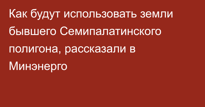 Как будут использовать земли бывшего Семипалатинского полигона, рассказали в Минэнерго