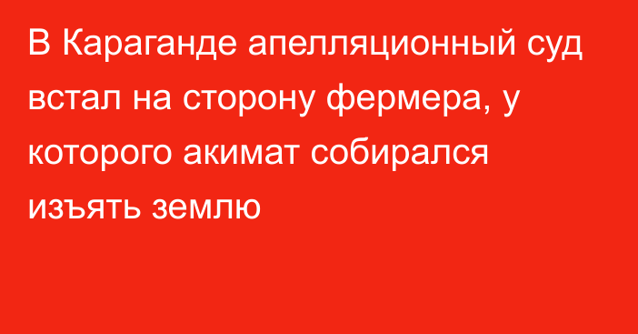 В Караганде апелляционный суд встал на сторону фермера, у которого акимат собирался изъять землю