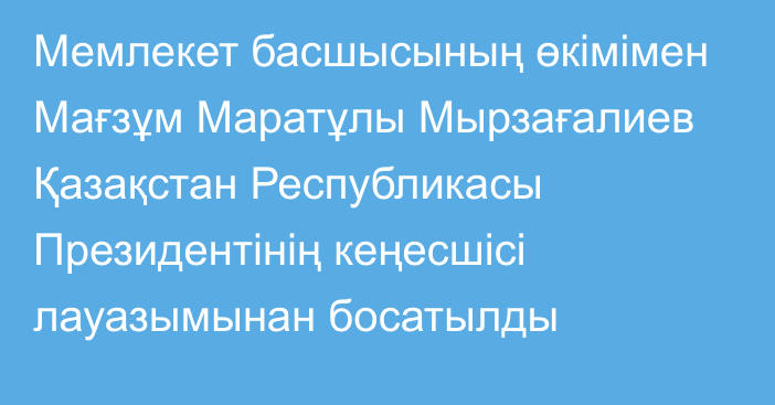 Мемлекет басшысының өкімімен Мағзұм Маратұлы Мырзағалиев Қазақстан Республикасы Президентінің кеңесшісі лауазымынан босатылды