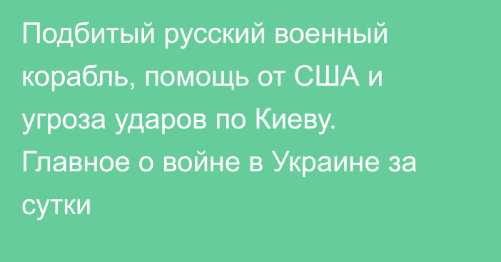 Подбитый русский военный корабль, помощь от США и угроза ударов по Киеву. Главное о войне в Украине за сутки