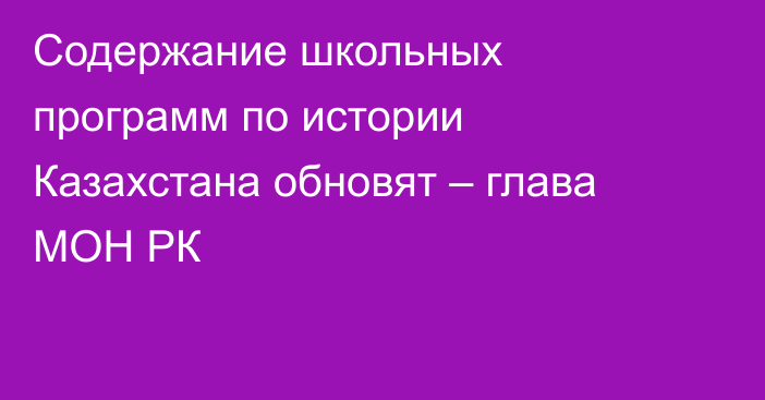 Содержание школьных программ по истории Казахстана обновят – глава МОН РК