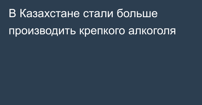 В Казахстане стали больше производить крепкого алкоголя