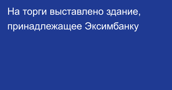 На торги выставлено здание, принадлежащее Эксимбанку