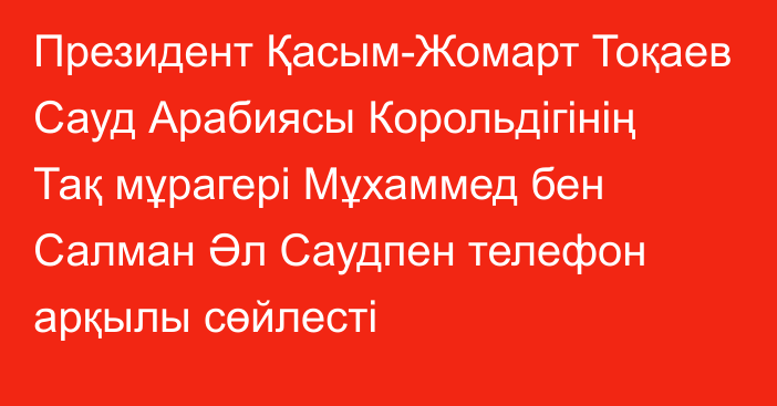 Президент Қасым-Жомарт Тоқаев Сауд Арабиясы Корольдігінің Тақ мұрагері Мұхаммед бен Салман Әл Саудпен телефон арқылы сөйлесті