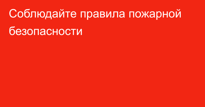 Соблюдайте правила пожарной  безопасности