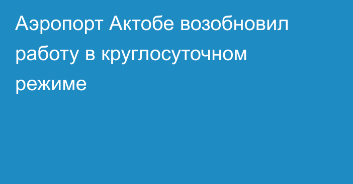 Аэропорт Актобе возобновил работу в круглосуточном режиме