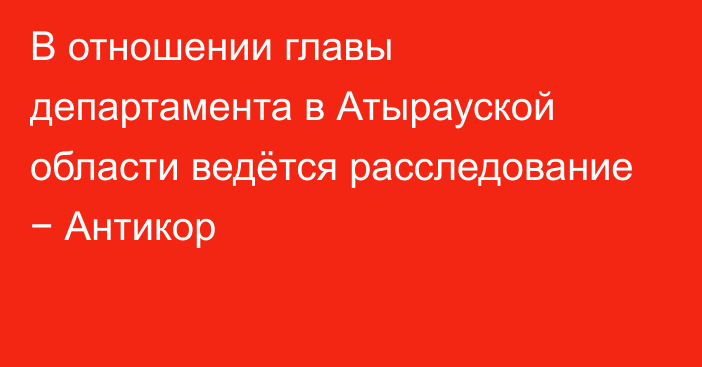 В отношении главы департамента в Атырауской области ведётся расследование − Антикор