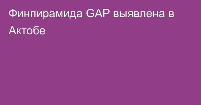 Финпирамида GAP выявлена в Актобе