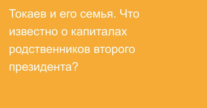 Токаев и его семья. Что известно о капиталах родственников второго президента?