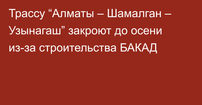 Трассу “Алматы – Шамалган – Узынагаш” закроют до осени из-за строительства БАКАД