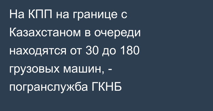 На КПП на границе с Казахстаном в очереди находятся от 30 до 180 грузовых машин, - погранслужба ГКНБ