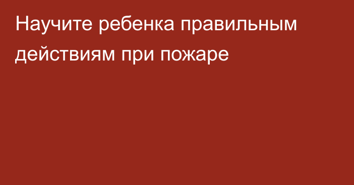 Научите ребенка правильным действиям при пожаре