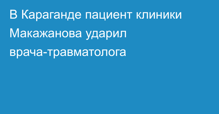 В Караганде пациент клиники Макажанова ударил врача-травматолога