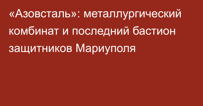 «Азовсталь»: металлургический комбинат и последний бастион защитников Мариуполя