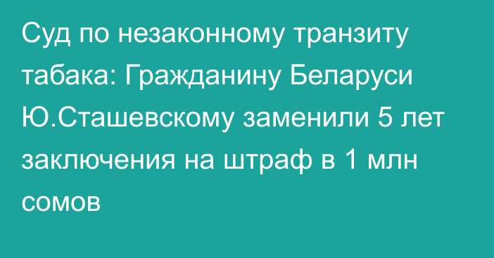 Суд по незаконному транзиту табака: Гражданину Беларуси Ю.Сташевскому заменили 5 лет заключения на штраф в 1 млн сомов