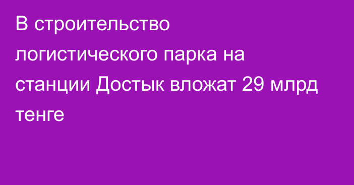 В строительство логистического парка на станции Достык вложат 29 млрд тенге