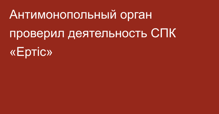 Антимонопольный орган проверил деятельность СПК «Ертіс»