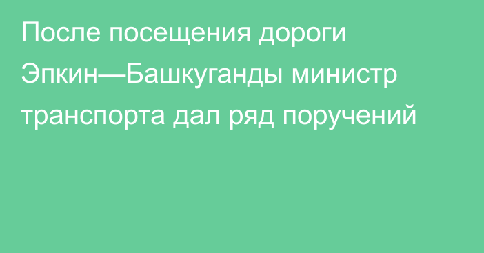 После посещения дороги Эпкин—Башкуганды министр транспорта дал ряд поручений