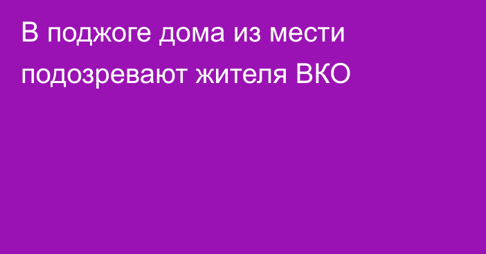 В поджоге дома из мести подозревают жителя ВКО