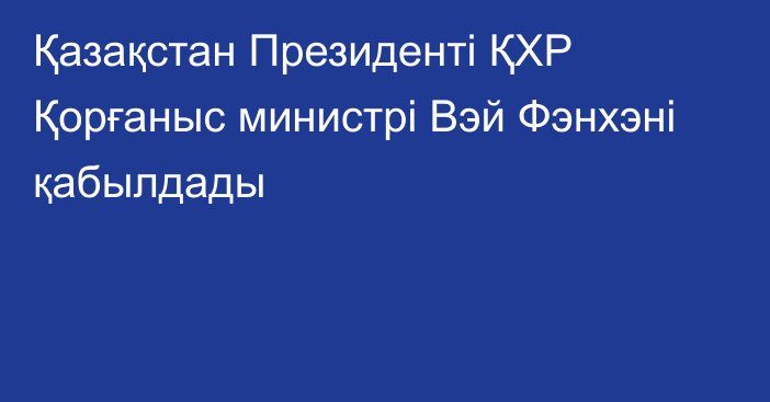 Қазақстан Президенті ҚХР Қорғаныс министрі Вэй Фэнхэні қабылдады