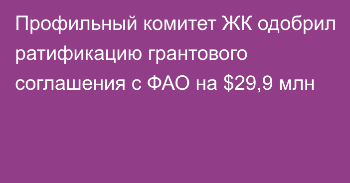 Профильный комитет ЖК одобрил ратификацию грантового соглашения с ФАО на $29,9 млн