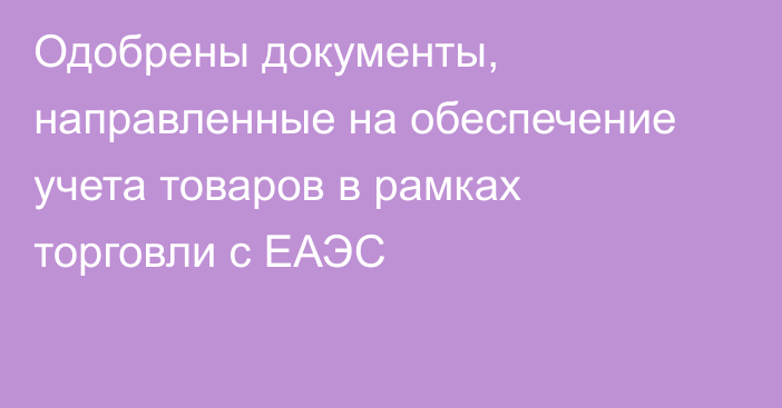 Одобрены документы, направленные на обеспечение учета товаров в рамках торговли с ЕАЭС