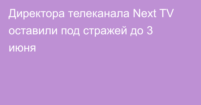 Директора телеканала Next TV оставили под стражей до 3 июня