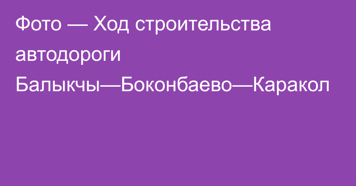 Фото — Ход строительства автодороги Балыкчы—Боконбаево—Каракол