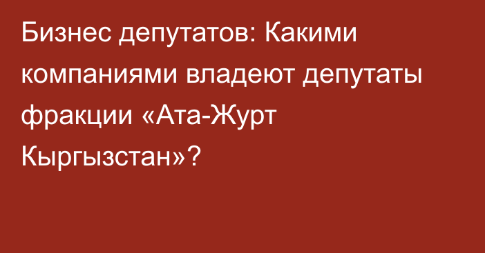 Бизнес депутатов: Какими компаниями владеют депутаты фракции «Ата-Журт Кыргызстан»?