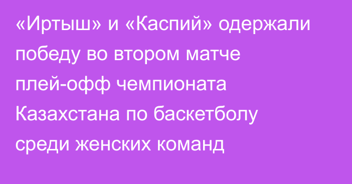 «Иртыш» и «Каспий» одержали победу во втором матче плей-офф чемпионата Казахстана по баскетболу среди женских команд