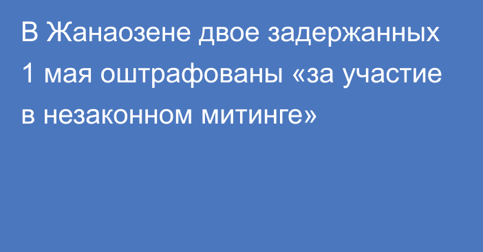 В Жанаозене двое задержанных 1 мая оштрафованы «за участие в незаконном митинге»