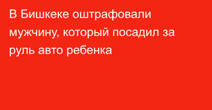 В Бишкеке оштрафовали мужчину, который посадил за руль авто ребенка