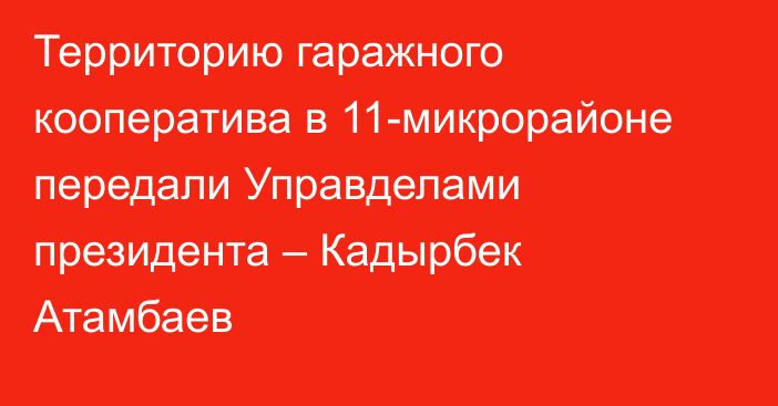 Территорию гаражного кооператива в 11-микрорайоне передали Управделами президента – Кадырбек Атамбаев