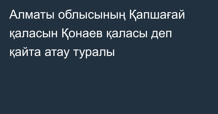 Алматы облысының Қапшағай қаласын Қонаев қаласы деп қайта атау туралы