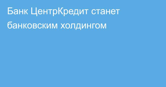 Банк ЦентрКредит станет банковским холдингом