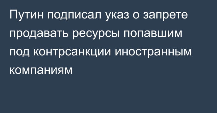 Путин подписал указ о запрете продавать ресурсы попавшим под контрсанкции иностранным компаниям