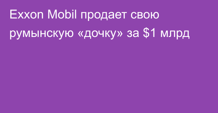 Exxon Mobil продает свою румынскую «дочку» за $1 млрд