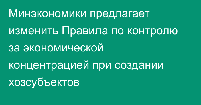 Минэкономики предлагает изменить Правила по контролю за экономической концентрацией при создании хозсубъектов